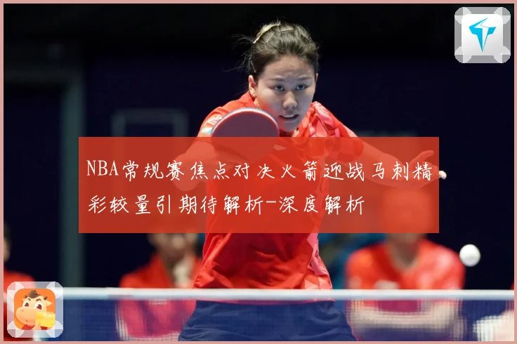 NBA常规赛焦点对决火箭迎战马刺精彩较量引期待解析-深度解析