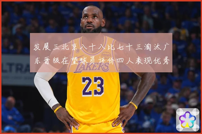 发展三北京八十八比七十三淘汰广东晋级在望球员评价四人表现优秀三专题观察-深度解析