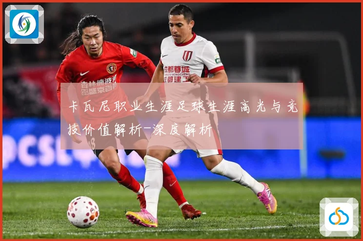 卡瓦尼职业生涯足球生涯高光与竞技价值解析-深度解析