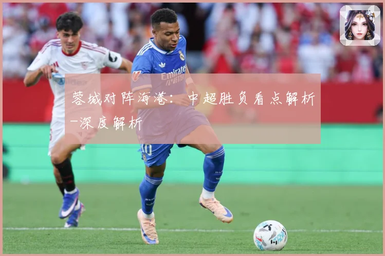 蓉城对阵海港：中超胜负看点解析-深度解析