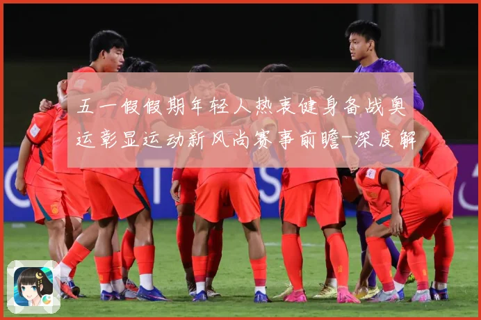 五一假假期年轻人热衷健身备战奥运彰显运动新风尚赛事前瞻-深度解析