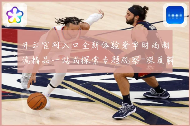 开云官网入口全新体验奢华时尚潮流精品一站式探索专题观察-深度解析